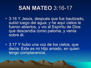 SAN MATEO  3:16-17 3:16 Y Jesús, después que fue bautizado, subió luego del agua; y he aquí cielos le fueron abiertos, y vio al Espíritu de Dios que descendía como paloma, y venía sobre él. 3:17 Y hubo una voz de los cielos, que decía: Este es mi Hijo amado, en quien tengo complacencia.  