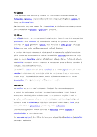 Açúcares
Todas as membranas plasmáticas celulares são constituídas predominantemente por
fosfolipídeos e proteínas em proporções variáveis e uma pequena fração de açúcares, na
forma de oligossacarídeos.
Exteriormente, na grande maioria das células animais, a membrana plasmática apresenta
uma camada rica em glicídeos: o glicocálix ou glicocálice.
Lipídios
Os lipídios presentes nas membranas celulares pertencem predominantemente ao grupo dos
fosfolipídeos. Estas moléculas são formadas pela união de três grupos de moléculas
menores: um álcool, geralmente o glicerol, duas moléculas de ácidos graxos e um grupo
fosfato, que pode conter ou não uma segunda molécula de álcool.
A estrutura das membranas deve-se primariamente a essa camada dupla de fosfolipídios.
Esses lipídios são moléculas longas com uma extremidade hidrofílica (tem afinidade com a
água) e a cadeia hidrofóbica (não tem afinidade com a água). O grupo fosfato está situado
nas lâminas externas da estrutura trilaminar. A parte situada entre as lâminas fosfatadas é
composta pelas cadeias hidrofóbicas.
As membranas animais possuem ainda o colesterol, e as células vegetais possuem outros
esteróis, importantes para o controle da fluidez das membranas. Em certa temperatura,
quanto maior a concentração de esteróis, menos fluida será a membrana. As células
procariontes, salvo algumas exceções, não possuem esteróis.
Proteínas
As proteínas são os principais componentes funcionais das membranas celulares.
A maioria das proteínas da membrana celular está mergulhada na camada dupla do
fosfolipídios, interrompendo sua continuidade, são as proteínas integrais. Outras, as
proteínas periféricas, estão aderentes às extremidades de proteínas integrais. Algumas
proteínas atuam no transporte de substâncias para dentro ou para fora da célula. Entre
estas, encontram-se glicoproteínas (proteínas ligadas a carboidratos).
Algumas destas proteínas formam conexões, os fibronexos, entre o citoplasma e
macromoléculas da matriz extracelular.
Os grupos sangüíneos A-B-O, M-N e Rh, bem como fatores HLA, são antígenos da superfície
externa da membrana.
 