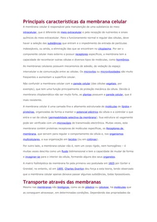 Principais características da membrana celular
A membrana celular é responsável pela manutenção de uma substancia do meio
intracelular, que é diferente do meio extracelular e pela recepção de nutrientes e sinais
químicos do meio extracelular. Para o funcionamento normal e regular das células, deve
haver a seleção das substâncias que entram e o impedimento da entrada de partículas
indesejáveis, ou ainda, a eliminação das que se encontram no citoplasma. Por ser o
componente celular mais externo e possuir receptores específicos, a membrana tem a
capacidade de reconhecer outras células e diversos tipos de moléculas, como hormônios.
As membranas celulares possuem mecanismos de adesão, de vedação do espaço
intercelular e de comunicação entre as células. Os microvilos ou microvilosidades são muito
freqüentes e aumentam a superfície celular.
Não confundir a membrana celular com a parede celular (das células vegetais, por
exemplo), que tem uma função principalmente de proteção mecânica da célula. Devido à
membrana citoplasmática não ser muito forte, as plantas possuem a parede celular, que é
mais resistente.
A membrana celular é uma camada fina e altamente estruturada de moléculas de lípidos e
proteínas, organizadas de forma a manter o potencial eléctrico da célula e a controlar o que
entra e sai da célula (permeabilidade selectiva da membrana). Sua estrutura só vagamente
pode ser verificada com um microscópio de transmissão electrônica. Muitas vezes, esta
membrana contém proteínas receptoras de moléculas específicas, os Receptores de
membrana, que servem para regular o comportamento da célula e, nos organismos
multicelulares, a sua organização em tecidos (ou em colónias).
Por outro lado, a membrana celular não é, nem um corpo rígido, nem homogêneo – é
muitas vezes descrita como um fluido bidimensional e tem a capacidade de mudar de forma
e invaginar-se para o interior da célula, formando alguns dos seus organelos.
A matriz fosfolipídica da membrana foi pela primeira vez postulada em 1825 por Gorter e
Grendal; no entanto, só em 1895, Charles Overton deu força a esta teoria, tendo observado
que a membrana celular apenas deixava passar algumas substâncias, todas lipossolúveis.
Transporte através das membranas
Mesmo nas membranas não biológicas, como as de plástico ou celulose, há moléculas que
as conseguem atravessar, em determinadas condições. Dependendo das propriedades da
 