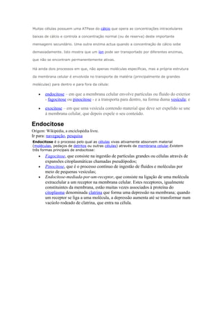Muitas células possuem uma ATPase do cálcio que opera as concentrações intracelulares
baixas de cálcio e controla a concentração normal (ou de reserva) deste importante
mensageiro secundário. Uma outra enzima actua quando a concentração de cálcio sobe
demasiadamente. Isto mostra que um íon pode ser transportado por diferentes enzimas,
que não se encontram permanentemente ativas.
Há ainda dois processos em que, não apenas moléculas específicas, mas a própria estrutura
da membrana celular é envolvida no transporte de matéria (principalmente de grandes
moléculas) para dentro e para fora da célula:
• endocitose – em que a membrana celular envolve partículas ou fluido do exterior
- fagocitose ou pinocitose - e a transporta para dentro, na forma duma vesícula; e
• exocitose – em que uma vesícula contendo material que deve ser expelido se une
à membrana celular, que depois expele o seu conteúdo.
Endocitose
Origem: Wikipédia, a enciclopédia livre.
Ir para: navegação, pesquisa
Endocitose é o processo pelo qual as células vivas ativamente absorvem material
(moléculas, pedaços de detritos ou outras células) através da membrana celular.Existem
três formas principais de endocitose:
• Fagocitose, que consiste na ingestão de partículas grandes ou células através de
expansões citoplasmáticas chamadas pseudópodos;
• Pinocitose, que é o processo contínuo de ingestão de fluídos e moléculas por
meio de pequenas vesículas;
• Endocitose-mediada-por-um-receptor, que consiste na ligação de uma molécula
extracelular a um receptor na membrana celular. Estes receptores, igualmente
constituintes da membrana, estão muitas vezes associados à proteína do
citoplasma denominada clatrina que forma uma depressão na membrana; quando
um receptor se liga a uma molécula, a depressão aumenta até se transformar num
vacúolo rodeado de clatrina, que entra na célula.
 