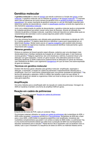Genética molecular
A genética molecular é a área da biologia que estuda a estrutura e a função dos genes a nível
molecular. A genética molecular usa os métodos da genética e da biologia molecular.[1]
É chamada
assim para se diferenciar de outros campos da genética como a genética ecológica e a genética
populacional. Um campo importante da genética molecular é o uso de informação molecular para
determinar padrões de descendência, e assim a classificação científica correcta dos organismos: a
isto chamamos sistemática molecular.
Junto com a determinação do padrão de descendentes, a genética molecular ajuda a compreender
as mutações genéticas que podem causar certos tipos de doenças. Através da utilização dos
métodos de genética e biologia molecular, a genética molecular descobre as razões pelas quais as
características são exercidas e como e porque algumas podem sofrer mutações.
Forward genetics
Uma das primeiras ferramentas a ser utilizada pelos geneticistas moleculares na década de 1970
foi o rastreio genético.[2]
O objetivo desta técnica é identificar o gene que é responsável por um
determinado fenótipo. Muitas vezes usa-se um agente mutagénico para acelerar este processo.
Uma vez isolados os organismos mutantes, torna-se possível identificar molecularmente o gene
responsável pela mutação.
Reverse genetics
Embora os rastreios da forward genetics sejam eficazes, podemos usar uma abordagem mais
directa:determinar o fenótipo resultante da mutação de um determinado gene. A isto chama-se
reverse genetics.[3]
Nalguns organismos, tais como leveduras e ratinhos, é possível induzir uma
delecção num gene específico, criando um gene nocaute. Uma alternativa possível é induzir
delecções aleatórias no ADN e seleccionar posteriormente as delecções em genes de interesse,
usar interferência de RNA e criar organismos transgénicos em que vai haver uma sobre-expressão
do gene de interesse.
Técnicas em genética molecular
Existem três técnicas gerais utilizadas para genética molecular: amplificação, separação e
detecção, e expressão. A reação em cadeia da polimerase é especificamente utilizada para a
amplificação, que é um "instrumento indispensável para uma grande variedade de aplicações".[4]
Na
técnica de separação e detecção o ADN e o ARNm são isolados a partir de suas células. A
expressão do gene em células ou organismos é feita num local ou tempo que não é normal para
esse gene específico.
Amplificação
Há outros métodos para a amplificação além da reacção em cadeia da polimerase. Clonagem de
ADN em bactérias é também uma forma de amplificar ADN em genes.
Reação em cadeia da polimerase
Ver artigo principal: Reação em cadeia da polimerase
Conjunto de oito tubos de PCR, cada um contendo 100μL.
Os principais materiais utilizados na reação em cadeia da polimerase são nucleotídeos do ADN, o
ADN molde (template), iniciadores (primers) e a Taq polimerase. Nucleótidos de ADN são a base
para o novo ADN, o ADN molde é a sequência específica a ser amplificada, iniciadores são
nucleótidos complementares que podem ir em ambos os lados do ADN molde, e a polimerase Taq
é uma enzima termicamente estável que salta-inicia a produção de ADN novo às temperaturas
elevadas necessárias para a reacção.[5]
Nesta técnica não é necessário usar as bactérias vivas ou
células; tudo o que é necessário é a sequência de bases do ADN e os materiais listados acima.
 