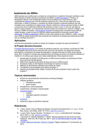 Isolamento do ARNm
ADN expresso que codifica para a síntese de uma proteína é o objectivo final para cientistas e este
ADN expresso é obtido através do isolamento de ARNm (o ARN mensageiro). Primeiro, os
laboratórios utilizam uma modificação celular normal de ARNm que acrescenta-se a 200
nucleótidos de adenina para o fim da molécula (cauda poli (A)). Uma vez que este tenha sido
adicionado, a célula é rompida e o conteúdo da célula é exposto a grânulos sintéticos que são
revestidos com nucleótidos da cadeia timina. Devido a Adenina e Timina parearem juntas no ADN,
a cauda poli (A) e os grânulos sintéticos são atraídos um para o outro, e uma vez que eles se
liguem a este processo, os componentes celulares podem ser lavados sem remover o ARNm. Uma
vez que o ARNm foi isolado, a transcriptase reversa é empregue para convertê-lo para ADN de
cadeia simples, a partir do qual um ADN de cadeia dupla estável é produzido usando DNA
polimerase. O DNA complementar (cDNA) é muito mais estável do que o ARNm e, assim, uma vez
que o ADN de cadeia dupla tenha sido produzido ele representa as sequências expressas de ADN
que os cientistas procuram.[7]
Aplicações
Uma de suas aplicações consiste no estudo da mutação e variação de cepas de bactérias.[8]
O Projeto Genoma Humano
O Projeto Genoma Humano é um projeto de genética molecular, que começou na década de 1990
e foi projetado para levar quinze anos para ser concluído. No entanto, por causa dos avanços
tecnológicos o andamento do projeto foi adiantado e o projeto terminou em 2003, tendo apenas
treze anos. O projeto foi iniciado pelo Departamento de Energia dos EUA e do National Institutes of
Health em um esforço para atingir seis metas estabelecidas. Estes objectivos foram:
1. Identificação de 20.000 a 25.000 genes no ADN humano (embora as estimativas iniciais
eram cerca de 100.000 genes),
2. Determinar sequências de pares de base químicos no ADN humano,
3. Armazenar todas as informações encontradas em bancos de dados,
4. Melhorar as ferramentas utilizadas para análise de dados,
5. Transferência de tecnologias para setores privados, e
6. Abordar as questões éticas, legais e sociais (ELSI) que pudessem surgir a partir dos
projetos.[9]
Tópicos relacionados
• Estudo de macromoléculas importantes na herança biológica
• rastreios genéticos
o interferência de RNA
o gene nocaute
• transgénicos e sobre-expressão
• mapeamento, clonagem e sequenciação
• expressão génica
o medida
o regulação espacial e temporal
o cDNA
• imprinting
• bactérias e fagos em genética molecular
Referências
1. ↑ Karp, Gerald. Cell and Molecular Biology: Concepts and Experiments (em inglês). 5ª ed.
New Jersey: John Wiley, 2008. 727-776 p. ISBN 978-0-470-04217-5
2. ↑ Lewis, Ricki. Human Genetics: The Basics (em inglês). London/NewYork: Routledge,
2010. 200 p. p. 135. ISBN 978-0-41557986-5
3. ↑ Neumann G, Hatta M, Kawaoka Y. (2003). "Reverse genetics for the control of avian
influenza". Avian Dis. 47 (3 Supl.) pp. 882–7. DOI:10.1637/0005-2086-47.s3.882. PMID
14575081.
4. ↑ NCBI - Molecular Genetics: Piecing it Together. Página visitada em 17 de fevereiro de
2012.
 