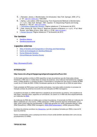 5. ↑ Ramsden, Jeremy J. Bioinformatics: An Introduction. New York: Springer, 2009. 271 p.
p. 191. ISBN 978-1-84800-256-2 1568-2684
6. ↑ Alphey, Luke (editor). DNA Sequencing: From Experimental Methods to Bioinformatics
(em inglês). New York: Springer, 1997. Capítulo: 15: Sequencing Projects and Contig
Analysis, p. 160-161. ISBN 0-387-91509-5
7. ↑ Techniques of Molecular Genetics. Página visitada em 17 de fevereiro de 2012.
8. ↑ Dale, Jeremy W.; Park, Simon F. Molecular Genetics of Bacteria (em inglês). 4ª ed. West
Sussex: John Wiley & Sons, 2004. 346 p. p. 37-66. ISBN 0-470-85084-1
9. ↑ Human Genome. Página visitada em 17 de fevereiro de 2012.
Ver também
• Genética clássica
• Genética populacional
Ligações externas
• Atlas of Genetics and Cytogenetics in Oncology and Haematology
• Centro de Investigação em Genética Molecular
• Human Molecular Genetics
• Clinical Molecular Genetics Society
http://dicionario24.info
INTRODUÇÃO
http://www.icb.ufmg.br/big/genegrad/genetica/genetica/fluxo.htm
A informação genética contida no DNA especifica os tipos de proteínas que são feitas pelas células.
Entretanto o DNA não é o molde direto da síntese de proteínas. Uma molécula intermediária faz a ligação
entre o código genético e o produto do gene. A transcrição é o processo em que ocorre a síntese de RNA
a partir de um molde de DNA. O RNA é sintetizado apenas de um filamento de um DNA de dupla-hélice.
Cada variedade de RNA possui suas funções particulares, mas todos estão envolvidos no processo de
tradução (síntese de proteínas de acordo com as instruções do RNA mensageiro).
A seqüência de bases no mDNA determina a seqüência de aminoácidos na proteína. Uma seqüência de
três bases, chamada códon, especifica um aminoácido. Os códons no m RNA são lidos seqüencialmente
por moléculas de tRNA.
As moléculas de RNA são os moldes para a síntese de proteínas. A transcrição de DNA em moléculas de
RNA é catalisada por uma enzima, a RNA polimerase. O RNA apresenta algumas similaridades com o
DNA, porém possui algumas peculiaridades. O RNA está agrupado em certas variedades básicas: rRNA
(RNA ribossômico); mRNA (RNA mensageiro); tRNA (RNA transprotador); snRNA (pequenos RNAs)
A síntese de proteínas acontece nos ribossomos, que são complexos formados por rRNA e mais de 50
tipos de proteínas.
Outras considerações como a presença de Introns e Exons serão também abordados bem como de seu
processamento no mRNA.
TIPOS DE RNA
 