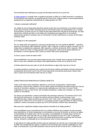 Os aminoácidos são codificados por grupos de três bases partindo de um ponto fixo
O código genético é a relação entre a seqüência de bases no DNA (ou no RNA transcrito) e a seqüência
de aminoácidos nas proteínas. As experiências de Francis Crick, Sydney breener e outros pesquisadores
estabeleceram as seguintes características do código genético em 1961:
1) Qual é a proporção codificante?
Um código de uma só base pode especificar apenas quatro tipos de aminoácidos, pois existem somente
quatro tipos de bases do DNA. Dezesseis tipos de aminoácidos podem ser especificados por um código
de duas bases, ao passo que por um código de três bases determinam 64 tipos de aminoácidos. por esse
cálculo ficou evidente que três ou mais bases são necessárias para especificar um aminoácido.
Experimentos genéticos mostraram que um aminoácido é de fato codificado por um grupo de três bases,
chamado códon.
2) O código é ou não superposto?
Em um código triplo não superposto, cada grupo de três bases em uma seqüência ABCDEF... especifica
apenas um aminoácido, ABC especifica o primeiro, DEF o segundo, e assim por diante; enquanto, em um
código triplo completamente superposto, ABC especifica o primeiro aminoácido, BCD o segundo, CDE o
terceiro e assim por diante. O código genético não é superposto. Cada trinca de bases especifica um
aminoácido, e a trinca seguinte outro e assim por diante. Não ocorre sobreposição.
3) Como o grupo correto de bases é lido?
Uma possibilidade é que uma das quatros bases serviria como "viírgula" entre os grupos de três bases.
Não é o caso, pois a seqüência de bases é lida seqüêncialmente a partir de um ponto de inicio.
4) Existe apenas trincas para cada um dos 20 aminoácidos ou alguns têm mais de um trinca?
os estudos genéticos mostraram que a maioria das 64 trincas codifica aminoácidos. Estudos bioquimicos
subseqüentes demonstram que 61 das 64 trincas especificam aminoácidos particulares. Desse modo,
para a maioria dos aminoácidos existe mais de um códon.
CARACTERISTICAS PRINCIPAIS DO CÓDIGO GENETICO
Todos os 64 códons foram decifrados, Sessenta e uma trincas correspondem a determinados
aminoácidos, enquanto três codificam o fim da cadeia. Muitos aminoácidos são determinados por mais de
uma trinca. Somente o triptofano e a metionina são codificados por uma trinca. Os outros 18 são
codificados por duas ou mais trincas. Sob condições fisiológicas o código não é ambíguo: um códon só
codifica um aminoácido.
Os códons que especificam o mesmo aminoácido são chamados sinônimos. Por exemplo UUG e CUC
são sinônimos para leucina. A maioria dos códons sinônimos diferem na terceira base, como
exemplificado pelos códons da Valina que são GUU, GUC, GUA, GUG. A inspeção do código genético
mostra que os códons XYC e XYU (sendo X e Y quaisquer primeira e segunda bases do códon) sempre
codificam o mesmo aminoácido ao passo que XYA e XYG também mostram essa característica.
Mas qual seria o significado biológico dessa extensa redundância do código genético?
Uma possibilidade é que a redundância diminua os efeitos deletérios das mutações. Se não houvesse
essa redundância, 20 códons designariam os aminoácidos e os outros 44 levariam ao termino da cadeia.
A probabilidade de mutação para o termino da cadeia. A probabilidade de mutação para o termino da
cadeia seria então muito mais alta com um código não redundante do que com o real. É importante
reconhecer que as mutações para um término de cadeia geralmente levam a proteínas não funcionais,
inativas, enquanto a substituição de um aminoácido por outro é menos prejudicial.
A redundância do código genético também pode ser significativa em permitir que a composição de bases
do DNA varie amplamente sem alterar a seqüência de aminoácidos das proteínas codificadas por esse
DNA. O conteúdo [G] + [C] do DNA bacteriano varia de menos de 30% a mais de 70%. O DNA rico em
 