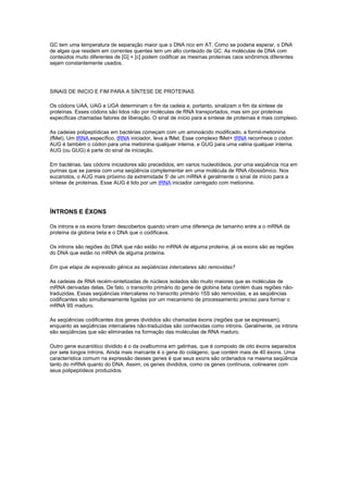 GC tem uma temperatura de separação maior que o DNA rico em AT. Como se poderia esperar, o DNA
de algas que residem em correntes quentes tem um alto conteúdo de GC. As moléculas de DNA com
conteúdos muito diferentes de [G] + [c] podem codificar as mesmas proteínas caos sinônimos diferentes
sejam constantemente usados.
SINAIS DE INICIO E FIM PARA A SÍNTESE DE PROTEINAS
Os códons UAA, UAG e UGA determinam o fim da cadeia e, portanto, sinalizam o fim da síntese de
proteínas. Esses códons são lidos não por moléculas de RNA transportados, mas sim por proteínas
específicas chamadas fatores de liberação. O sinal de início para a síntese de proteínas é mais complexo.
As cadeias polipeptídicas em bactérias começam com um aminoácido modificado, a formil-metionina
(fMet). Um tRNA específico, tRNA iniciador, leva a fMet. Esse complexo fMet+ tRNA reconhece o códon
AUG é também o códon para uma metionina qualquer interna, e GUG para uma valina qualquer interna.
AUG (ou GUG) é parte do sinal de iniciação.
Em bactérias, tais códons iniciadores são precedidos, em varios nucleotídeos, por uma seqüência rica em
purinas que se pareia com uma seqüência complementar em uma molécula de RNA ribossômico. Nos
eucariotos, o AUG mais próximo da extremidade 5' de um mRNA é geralmente o sinal de início para a
síntese de proteínas. Esse AUG é lido por um tRNA iniciador carregado com metionina.
ÍNTRONS E ÉXONS
Os introns e os exons foram descobertos quando viram uma diferença de tamanho entre a o mRNA da
proteína da globina beta e o DNA que o codificava.
Os introns são regiões do DNA que não estão no mRNA de alguma proteína, já os exons são as regiões
do DNA que estão no mRNA de alguma proteína.
Em que etapa de expressão gênica as seqüências intercalares são removidas?
As cadeias de RNA recém-sintetizadas de núcleos isolados são muito maiores que as moléculas de
mRNA derivadas delas. De fato, o transcrito primário do gene de globina beta contém duas regiões não-
traduzidas. Essas seqüências intercalares no transcrito primário 15S são removidas, e as seqüências
codificantes são simultaneamente ligadas por um mecanismo de processamento preciso para formar o
mRNA 9S maduro.
As seqüências codificantes dos genes divididos são chamadas éxons (regiões que se expressam),
enquanto as seqüências intercalares não-traduzidas são conhecidas como introns. Geralmente, os introns
são seqüências que são eliminadas na formação das moléculas de RNA maduro.
Outro gene eucariótico dividido é o da ovalbumina em galinhas, que é composto de oito éxons separados
por sete longos íntrons. Ainda mais marcante é o gene do colágeno, que contém mais de 40 éxons. Uma
característica comum na expressão desses genes é que seus exons são ordenados na mesma seqüência
tanto do mRNA quanto do DNA. Assim, os genes divididos, como os genes contínuos, colineares com
seus polipeptídeos produzidos.
 