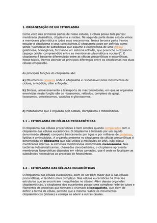 1. ORGANIZAÇÃO DE UM CITOPLASMA
Como visto nas primeiras partes de nosso estudo, a célula possui três partes:
membrana plasmática, citoplasma e núcleo. Na segunda parte desse estudo vimos
a membrana plasmática e todos seus mecanismos. Nessa terceira parte iremos
estudar o citoplasma e seus constituintes.O citoplasma pode ser definido como
sendo “Complexo de substâncias que assume a consistência de uma massa
gelatinosa, homogênea, formando um sistema coloidal, que preenche o citossomo
(espaço celular compreendido entre as membranas plasmática e nuclear)”. O
citoplasma é bastante diferenciado entre as células procarióticas e eucarióticas.
Nesse tópico, iremos abordar as principais diferenças entre os citoplasmas nas duas
células emquestão.
As principais funções do citoplasma são:
a) Movimentos celulares onde o citoplasma é responsável pelos movimentos de
ciclose, amebóide, ciliar e flagelar;
b) Síntese, armazenamento e transporte de macromoléculas, em que as organelas
envolvidas nesta função são os ribossomos, retículos, complexo de golgi,
lisossomos, peroxissomos, vacúolos e glioxissomos;
c) Metabolismo que é regulado pelo Citosol, cloroplastos e mitocôndrias.
1.1 – CITOPLASMA EM CÉLULAS PROCARIÓTICAS
O citoplasma das células procarióticas é bem simples quando comparados com o
citoplasma das células eucarióticas. O citoplasma é formado por um líquido
denominado citosol, composto basicamente por água e por milhares de proteínas,
lipídios e aminoácidos. A organela presente no citoplasma de células procarióticas é
denominada de ribossomo que são unidos a moléculas de DNA. Não possui
membranas nternas. A estrutura membranosa denominada mesossomos. Nas
bactérias fotossintetizantes, chamadas cianobactérias, o citoplasma apresenta
membranas lipoprotéicas dispostas em várias camadas, que é onde se localizam as
substâncias necessárias ao processo de fotossíntese.
1.2 – CITOPLASMA DAS CÉLULAS EUCARIÓTICAS
O citoplasma das células eucarióticas, além de ser bem maior que o das células
procarióticas, é também mais complexo. Nas células eucarióticas há diversas
estruturas que se encontram mergulhadas no citosol. Além dessas organelas
citoplasmáticas, o citoplasma dos eucariontes possui uma complexa rede de tubos e
filamentos de proteínas que formam o chamado citoesqueleto, que além de
definir a forma da célula, permite que a mesma realize os movimentos
citoplasmáticos (ciclose) e consiga se aderir a outras células.
 