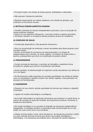 • Principal função é de síntese de ácidos graxos, fosfolipídios e esteróides;
• Não possuem ribossomos aderidos;
• Bastante desenvolvido em células hepáticas e em células de gônadas, que
produzem os hormônios sexuais.
c) RETÍCULO ENDOPLASMÁTICO RUGOSO
• Também chamado de retículo endoplasmático granuloso, atua na produção de
certas proteínas celulares;
• Possui em sua superfície ribossomos, o que lhes confere o aspecto granuloso;
• Participam também no transporte dessas proteínas através do citoplasma.
d) COMPLEXO DE GOLGI
• Constituição lipoprotéica e não apresenta ribossomos;
• Atua na concentração de proteínas a serem secretadas pela célula atuando como
secreção celular;
• Atuam na formação do acrossomo do espermatozóide e na síntese de
polissacarídeos (por exemplo, na célula vegetal, o Complexo de Golgi produz a
pectina, polissacarídeo que entra na constituição da parede celular).
e) PEROXISSOMOS
• Função principal de decompor o peróxido de hidrogênio, substância tóxica
formada em reações que ocorrem normalmente nas células.
• Atuam também na desintoxicação do organismo sendo abundantes nas células do
rim e do fígado;
• Os Peroxissomos estão presentes em grandes quantidades nas células de defesa
como os macrófagos e também existem nas células vegetais, onde participam do
processo da fotorespiração.
f) LISOSSOMOS
• Possuem em seu interior grande quantidade de enzimas que realizam a digestão
intracelular;
• Ligados às funções Heterofagica e autofágicas;
• Na função Heterofagica as partículas alimentares que penetram na célula ficam no
interior de vacúolos os quais são fundidos aos lisossomos primários, formando os
lisossomos secundários;
• Na função autofágica é um processo de digestão de estruturas citoplasmáticas
desgastadas. A autofagia também é responsável pela transformação de um tipo
celular em outro como ocorre nas hemácias;
• Células animais podem conter vários lisossomos. Os lisossomos primários contêm
em suas vesículas diversas enzimas que atuam nas funções autofágicas e
heterofagica, e os lisossomos secundários que é chamado de vacúolo digestivo.
 