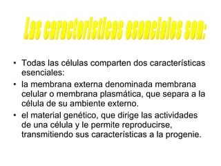 Todas las células comparten dos características esenciales: la membrana externa denominada membrana celular o membrana plasmática, que separa a la célula de su ambiente externo.  el material genético, que dirige las actividades de una célula y le permite reproducirse, transmitiendo sus características a la progenie.  Las caracteristicas esenciales son: 