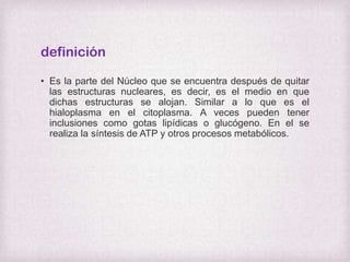 definición
• Es la parte del Núcleo que se encuentra después de quitar
las estructuras nucleares, es decir, es el medio en que
dichas estructuras se alojan. Similar a lo que es el
hialoplasma en el citoplasma. A veces pueden tener
inclusiones como gotas lipídicas o glucógeno. En el se
realiza la síntesis de ATP y otros procesos metabólicos.

 
