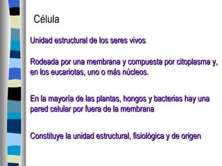 Unidad estructural de los seres vivos Rodeada por una membrana y compuesta por citoplasma y,  en los eucariotas, uno o más núcleos. En la mayoría de las plantas, hongos y bacterias hay una pared celular por fuera de la membrana Célula Constituye la unidad estructural, fisiológica y de origen 