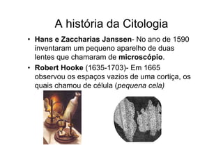 A história da Citologia
• Hans e Zaccharias Janssen- No ano de 1590
inventaram um pequeno aparelho de duas
lentes que chamaram de microscópio.
• Robert Hooke (1635-1703)- Em 1665
observou os espaços vazios de uma cortiça, os
quais chamou de célula (pequena cela)
 