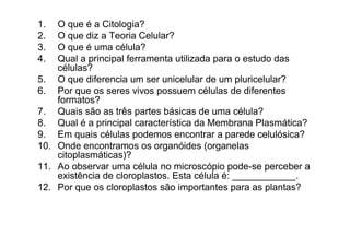 1. O que é a Citologia?
2. O que diz a Teoria Celular?
3. O que é uma célula?
4. Qual a principal ferramenta utilizada para o estudo das
células?
5. O que diferencia um ser unicelular de um pluricelular?
6. Por que os seres vivos possuem células de diferentes
formatos?
7. Quais são as três partes básicas de uma célula?
8. Qual é a principal característica da Membrana Plasmática?
9. Em quais células podemos encontrar a parede celulósica?
10. Onde encontramos os organóides (organelas
citoplasmáticas)?
11. Ao observar uma célula no microscópio pode-se perceber a
existência de cloroplastos. Esta célula é: ____________.
12. Por que os cloroplastos são importantes para as plantas?
 