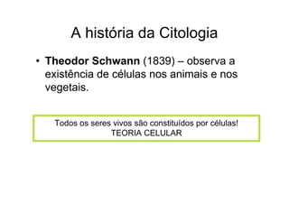 A história da Citologia
• Theodor Schwann (1839) – observa a
existência de células nos animais e nos
vegetais.
Todos os seres vivos são constituídos por células!
TEORIA CELULAR
 