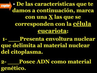 • De las características que te
damos a continuación, marca
con una X las que se
corresponden con la célula
eucariota:
1- ___Presenta envoltura nuclear
que delimita al material nuclear
del citoplasma.
2- ___Posee ADN como material
genético.
 