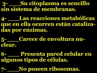 3- ___Su citoplasma es sencillo
sin sistema de membranas.
4- ___Las reacciones metabólicas
que en ella ocurren están cataliza-
das por enzimas.
5- ___Carece de envoltura nu-
clear.
6- ___ Presenta pared celular en
algunos tipos de células.
7- ___No poseen ribosomas.
 
