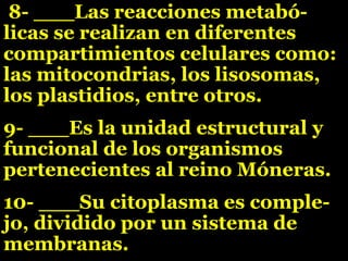 8- ___Las reacciones metabó-
licas se realizan en diferentes
compartimientos celulares como:
las mitocondrias, los lisosomas,
los plastidios, entre otros.
9- ___Es la unidad estructural y
funcional de los organismos
pertenecientes al reino Móneras.
10- ___Su citoplasma es comple-
jo, dividido por un sistema de
membranas.
 