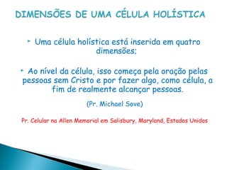   Uma célula holística está inserida em quatro
                        dimensões;

Ao nível da célula, isso começa pela oração pelas
pessoas sem Cristo e por fazer algo, como célula, a
       fim de realmente alcançar pessoas.
                       (Pr. Michael Sove)

Pr. Celular na Allen Memorial em Salisbury, Maryland, Estados Unidos
 