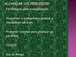    Estratégias para evangelização;

   Incentivar o evangelismo pessoal e
    discipulado um a um;

   Promover eventos para alcançar os
    perdidos;

   OIKOS;

   Dia do Amigo.
 