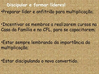Discipular e formar líderes!
•Preparar líder e anfitrião para multiplicação;

•Incentivar os membros a realizarem cursos na
Casa da Família e no CFL, para se capacitarem;

•Estar sempre lembrando da importância da
multiplicação;

•Estar discipulando o novo convertido.
 