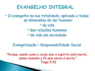    O evangelho na sua totalidade, aplicado a todas
            as dimensões do ser humano:
                       da vida
               das relações humanas
               da vida em sociedade



      Evangelização + Responsabilidade Social

“Porque, assim como o corpo sem o espírito está morto,
        assim também a fé sem obras é morta.” 
                       Tiago 2:26
 
