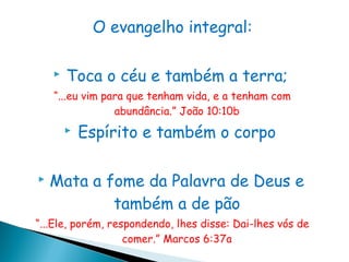 O evangelho integral:

       Toca o céu e também a terra;
    “...eu vim para que tenham vida, e a tenham com
                 abundância.” João 10:10b
           Espírito e também o corpo

   Mata a fome da Palavra de Deus e
            também a de pão
“...Ele, porém, respondendo, lhes disse: Dai-lhes vós de
                   comer.” Marcos 6:37a
 