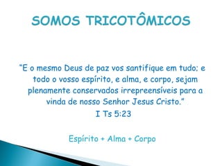 “E o mesmo Deus de paz vos santifique em tudo; e
    todo o vosso espírito, e alma, e corpo, sejam
  plenamente conservados irrepreensíveis para a
       vinda de nosso Senhor Jesus Cristo.”
                    I Ts 5:23


             Espírito + Alma + Corpo
 