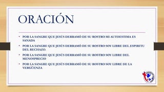 ORACIÓN
• POR LA SANGRE QUE JESÚS DERRAMÓ DE SU ROSTRO MI AUTOESTIMA ES
SANADA
• POR LA SANGRE QUE JESÚS DERRAMÓ DE SU ROSTRO SOY LIBRE DEL ESPIRITU
DEL RECHAZO.
• POR LA SANGRE QUE JESÚS DERRAMÓ DE SU ROSTRO SOY LIBRE DEL
MENOSPRECIO
• POR LA SANGRE QUE JESÚS DERRAMÓ DE SU ROSTRO SOY LIBRE DE LA
VERGÜENZA
 
