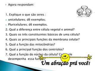 Agora respondam: 1. Explique o que são seres : unicelulares; dê exemplos;  Pluricelulares; dê exemplos. 2. Qual a diferença entre célula vegetal e animal? 3. Quais os três constituintes básicos de uma célula? 4. Quais as principais funções da membrana celular? 5. Qual a função das mitocôndrias? 6. Qual a principal função dos centríolos? 7. Qual a função do núcleo da célula? Como ele desempenha  essa função? 