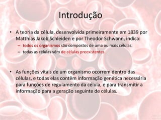 Introdução
• A teoria da célula, desenvolvida primeiramente em 1839 por
  Matthias Jakob Schleiden e por Theodor Schwann, indica:
   – todos os organismos são compostos de uma ou mais células.
   – todas as células vêm de células preexistentes.



• As funções vitais de um organismo ocorrem dentro das
  células, e todas elas contêm informação genética necessária
  para funções de regulamento da célula, e para transmitir a
  informação para a geração seguinte de células.
 