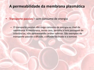 A permeabilidade da membrana plasmática

• Transporte passivo – sem consumo de energia

   – O transporte passivo não exige consumo de energia no nível da
     membrana. A membrana, nesse caso, permite a livre passagem de
     substâncias, não apresentando caráter seletivo. São exemplos de
     transporte passivo a difusão, a difusão facilitada e a osmose.
 