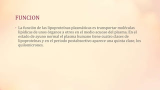 FUNCION
• La función de las lipoproteínas plasmáticas es transportar moléculas

lipídicas de unos órganos a otros en el medio acuoso del plasma. En el
estado de ayuno normal el plasma humano tiene cuatro clases de
lipoproteínas y en el periodo postabsortivo aparece una quinta clase, los
quilomicrones.

 