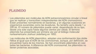 PLASMIDO
• Los plásmidos son moléculas de ADN extracromosómico circular o lineal

que se replican y transcriben independientes del ADN cromosómico.
Están presentes normalmente en bacterias, y en algunas ocasiones en
organismos eucariotas como las levaduras. Su tamaño varía desde 1 a
250 kb. El número de plásmidos puede variar, dependiendo de su tipo,
desde una sola copia hasta algunos cientos por célula. El término
plásmido fue presentado por primera vez por el biólogo molecular
norteamericano Joshua Lederberg en 1952.
• Las moléculas de ADN plasmídico, adoptan una conformación tipo doble

hélice al igual que el ADN de los cromosomas, aunque, por definición, se
encuentran fuera de los mismos. Se han encontrado plásmidos en casi
todas las bacterias. A diferencia del ADN cromosomal, los plásmidos no
tienen proteínas asociadas.

 