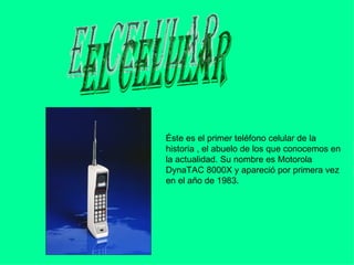 el celular Éste es el primer teléfono celular de la historia , el abuelo de los que conocemos en la actualidad. Su nombre es Motorola DynaTAC 8000X y apareció por primera vez en el año de 1983.  