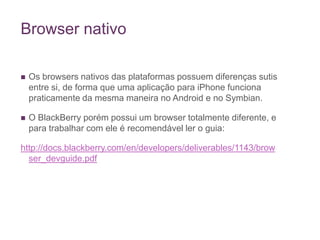 Browser nativoOs browsers nativos das plataformas possuem diferenças sutis entre si, de forma que uma aplicação para iPhone funciona praticamente da mesma maneira no Android e no Symbian. O BlackBerry porém possui um browser totalmente diferente, e para trabalhar com ele é recomendável ler o guia:http://docs.blackberry.com/en/developers/deliverables/1143/browser_devguide.pdf