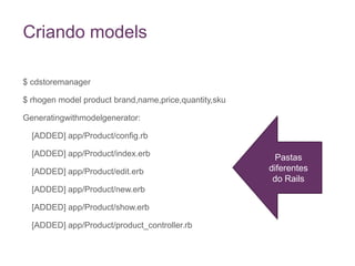 Criando models$ cdstoremanager$ rhogen model product brand,name,price,quantity,skuGeneratingwithmodelgenerator: 	[ADDED] app/Product/config.rb	[ADDED] app/Product/index.erb	[ADDED] app/Product/edit.erb	[ADDED] app/Product/new.erb	[ADDED] app/Product/show.erb	[ADDED] app/Product/product_controller.rbPastas diferentes do Rails