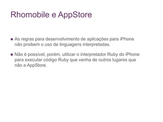 Rhomobile e AppStoreAs regras para desenvolvimento de aplicações para iPhone não proibem o uso de linguagens interpretadas.Não é possível, porém, utilizar o interpretador Ruby do iPhone para executar código Ruby que venha de outros lugares que não a AppStore. 