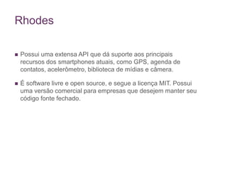 RhodesPossui uma extensa API que dá suporte aos principais recursos dos smartphones atuais, como GPS, agenda de contatos, acelerômetro, biblioteca de mídias e câmera.É software livre e open source, e segue a licença MIT. Possui uma versão comercial para empresas que desejem manter seu código fonte fechado.