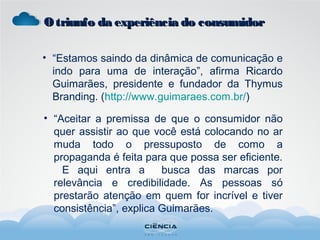 • “Estamos saindo da dinâmica de comunicação e
indo para uma de interação”, afirma Ricardo
Guimarães, presidente e fundador da Thymus
Branding. (http://www.guimaraes.com.br/)
• “Aceitar a premissa de que o consumidor não
quer assistir ao que você está colocando no ar
muda todo o pressuposto de como a
propaganda é feita para que possa ser eficiente.
E aqui entra a busca das marcas por
relevância e credibilidade. As pessoas só
prestarão atenção em quem for incrível e tiver
consistência”, explica Guimarães.
Otriunfo da experiência do consumidorOtriunfo da experiência do consumidor
 