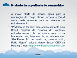 • A maior oferta de arenas aptas para a
realização de mega shows tornará o Brasil
ainda mais atraente para o mercado de
entretenimento.
• “Poderemos ter seis, sete shows somente pelo
Brasil. Capitais de Estados do Nordeste
entrarão nessa rota de shows, como o da
Madonna, que, hoje em dia, acontecem em
São Paulo, Rio de Janeiro e, quando muito,
Porto Alegre”, calcula Marcel Sacco, CEO da
Holding Clube (http://new.holdingclube.com.br/
)
Otriunfo da experiência do consumidorOtriunfo da experiência do consumidor
 