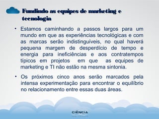 • Estamos caminhando a passos largos para um
mundo em que as experiências tecnológicas e com
as marcas serão indistinguíveis, no qual haverá
pequena margem de desperdício de tempo e
energia para ineficiências e aos contratempos
típicos em projetos em que as equipes de
marketing e TI não estão na mesma sintonia.
• Os próximos cinco anos serão marcados pela
intensa experimentação para encontrar o equilíbrio
no relacionamento entre essas duas áreas.
Fundindo as equipes de marketing eFundindo as equipes de marketing e
tecnologiatecnologia
 