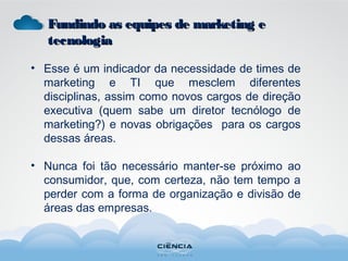 • Esse é um indicador da necessidade de times de
marketing e TI que mesclem diferentes
disciplinas, assim como novos cargos de direção
executiva (quem sabe um diretor tecnólogo de
marketing?) e novas obrigações para os cargos
dessas áreas.
• Nunca foi tão necessário manter-se próximo ao
consumidor, que, com certeza, não tem tempo a
perder com a forma de organização e divisão de
áreas das empresas.
Fundindo as equipes de marketing eFundindo as equipes de marketing e
tecnologiatecnologia
 