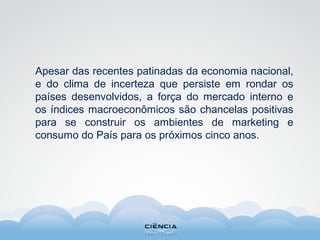 Apesar das recentes patinadas da economia nacional,
e do clima de incerteza que persiste em rondar os
países desenvolvidos, a força do mercado interno e
os índices macroeconômicos são chancelas positivas
para se construir os ambientes de marketing e
consumo do País para os próximos cinco anos.
 
