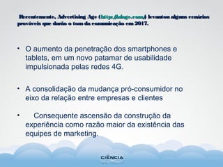 • O aumento da penetração dos smartphones e
tablets, em um novo patamar de usabilidade
impulsionada pelas redes 4G.
• A consolidação da mudança pró-consumidor no
eixo da relação entre empresas e clientes
• Consequente ascensão da construção da
experiência como razão maior da existência das
equipes de marketing.
Recentemente, Advertising Age (Recentemente, Advertising Age (http://adage.com/http://adage.com/) levantou alguns cenários) levantou alguns cenários
prováveis que darão o tomda comunicação em2017.prováveis que darão o tomda comunicação em2017.
 