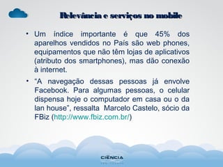 Relevância e serviços no mobileRelevância e serviços no mobile
• Um índice importante é que 45% dos
aparelhos vendidos no País são web phones,
equipamentos que não têm lojas de aplicativos
(atributo dos smartphones), mas dão conexão
à internet.
• “A navegação dessas pessoas já envolve
Facebook. Para algumas pessoas, o celular
dispensa hoje o computador em casa ou o da
lan house”, ressalta Marcelo Castelo, sócio da
FBiz (http://www.fbiz.com.br/)
 