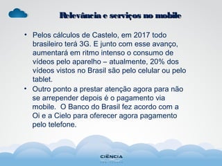 • Pelos cálculos de Castelo, em 2017 todo
brasileiro terá 3G. E junto com esse avanço,
aumentará em ritmo intenso o consumo de
vídeos pelo aparelho – atualmente, 20% dos
vídeos vistos no Brasil são pelo celular ou pelo
tablet.
• Outro ponto a prestar atenção agora para não
se arrepender depois é o pagamento via
mobile. O Banco do Brasil fez acordo com a
Oi e a Cielo para oferecer agora pagamento
pelo telefone.
Relevância e serviços no mobileRelevância e serviços no mobile
 