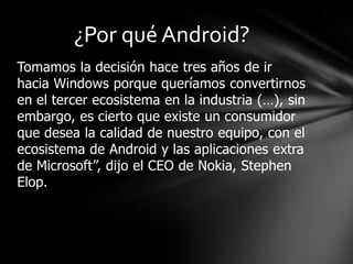 ¿Por qué Android?
Tomamos la decisión hace tres años de ir
hacia Windows porque queríamos convertirnos
en el tercer ecosistema en la industria (…), sin
embargo, es cierto que existe un consumidor
que desea la calidad de nuestro equipo, con el
ecosistema de Android y las aplicaciones extra
de Microsoft”, dijo el CEO de Nokia, Stephen
Elop.

 