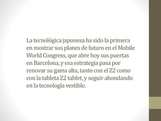 La tecnológica japonesa ha sido la primera
en mostrar sus planes de futuro en el Mobile
World Congress, que abre hoy sus puertas
en Barcelona, y esa estrategia pasa por
renovar su gama alta, tanto con el Z2 como
con la tableta Z2 tablet, y seguir ahondando
en la tecnología vestible.

 