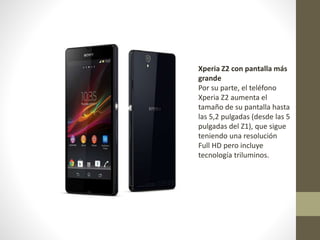 Xperia Z2 con pantalla más
grande
Por su parte, el teléfono
Xperia Z2 aumenta el
tamaño de su pantalla hasta
las 5,2 pulgadas (desde las 5
pulgadas del Z1), que sigue
teniendo una resolución
Full HD pero incluye
tecnología triluminos.

 