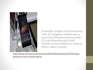 Su pantalla, también Full HD triluminos,
tiene 10,1 pulgadas, mientras que su
peso es de 439 gramos para la versión
LTE y de 426 gramos para la wifi.
También se comercializará en marzo en
blanco, negro y morado.
http://www.eluniverso.com/noticias/2014/02/24/nota/2233731/sonypresenta-nueva-version-xperia

 
