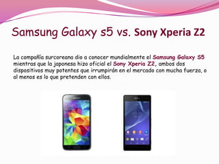 Samsung Galaxy s5 vs. Sony Xperia Z2
La compañía surcoreana dio a conocer mundialmente el Samsung Galaxy S5
mientras que la japonesa hizo oficial el Sony Xperia Z2, ambos dos
dispositivos muy potentes que irrumpirán en el mercado con mucha fuerza, o
al menos es lo que pretenden con ellos.

 